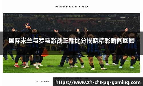国际米兰与罗马激战正酣比分揭晓精彩瞬间回顾